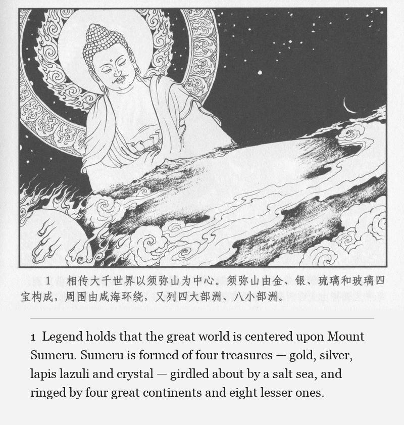 Legend holds that the great world is centered upon Mount Sumeru. Sumeru is formed of four treasures — gold, silver, lapis lazuli and crystal — girdled about by a salt sea, and ringed by four great continents and eight lesser ones.
