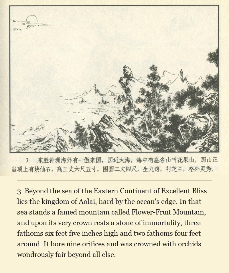 Beyond the sea of the Eastern Continent of Excellent Bliss lies the kingdom of Aolai, hard by the ocean's edge. In that sea stands a famed mountain called Flower-Fruit Mountain, and upon its very crown rests a stone of immortality, three fathoms six feet five inches high and two fathoms four feet around. It bore nine orifices and was crowned with orchids — wondrously fair beyond all else.