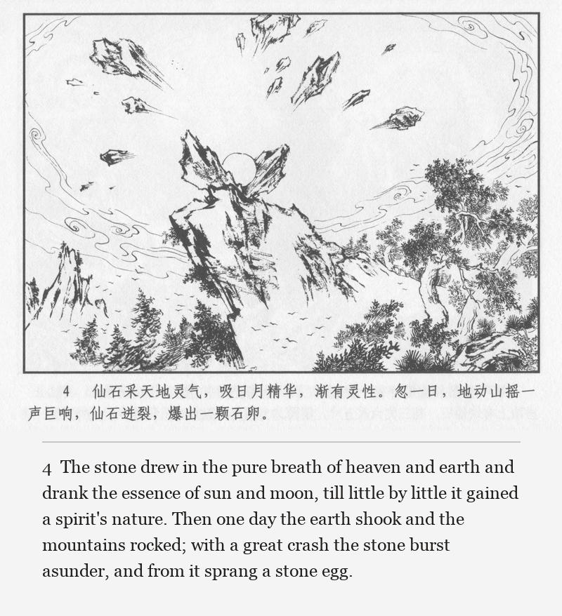 The stone drew in the pure breath of heaven and earth and drank the essence of sun and moon, till little by little it gained a spirit's nature. Then one day the earth shook and the mountains rocked; with a great crash the stone burst asunder, and from it sprang a stone egg.