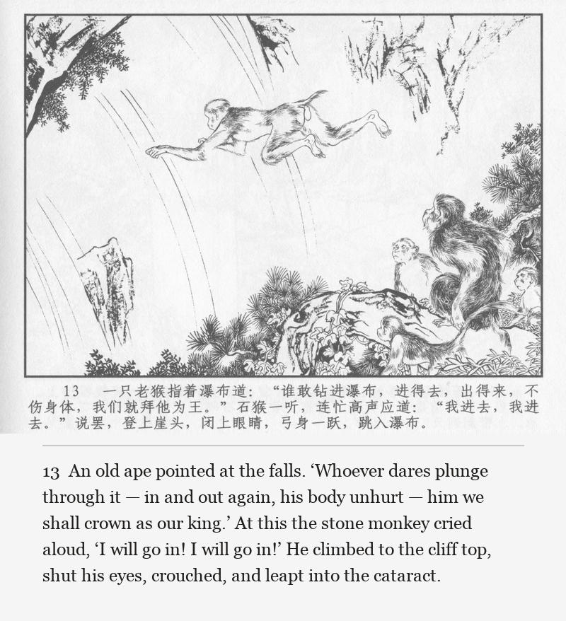 An old ape pointed at the falls. ‘Whoever dares plunge through it — in and out again, his body unhurt — him we shall crown as our king.’ At this the stone monkey cried aloud, ‘I will go in! I will go in!’ He climbed to the cliff top, shut his eyes, crouched, and leapt into the cataract.