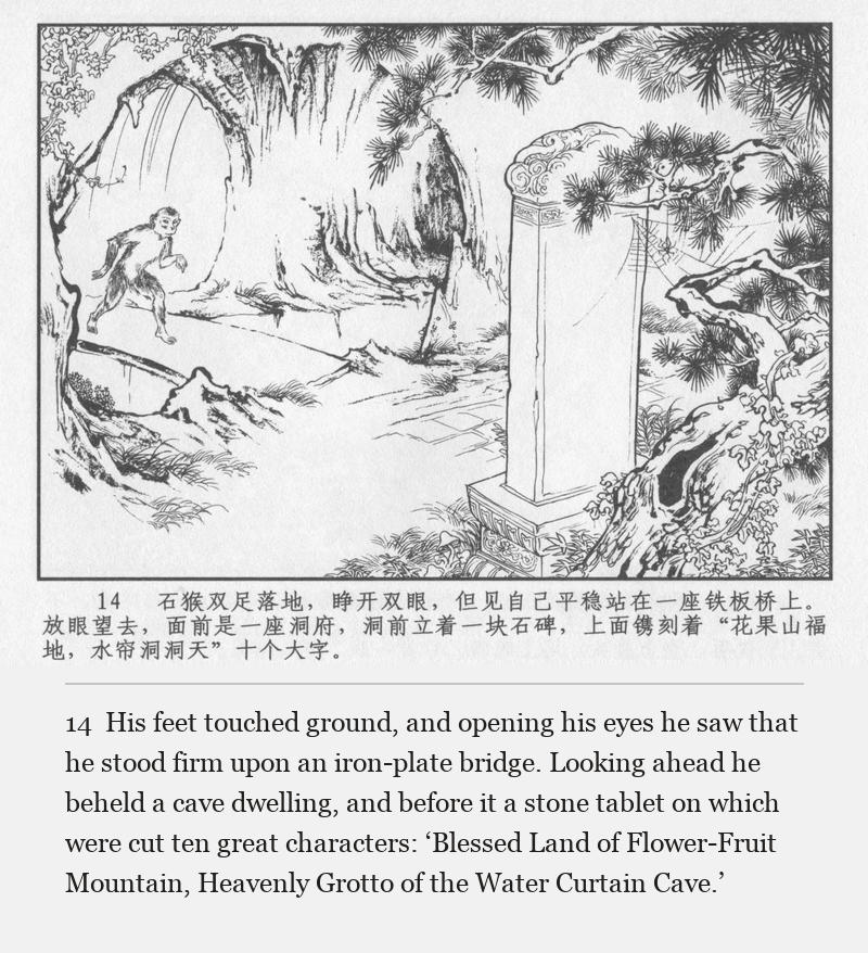 His feet touched ground, and opening his eyes he saw that he stood firm upon an iron-plate bridge. Looking ahead he beheld a cave dwelling, and before it a stone tablet on which were cut ten great characters: ‘Blessed Land of Flower-Fruit Mountain, Heavenly Grotto of the Water Curtain Cave.’