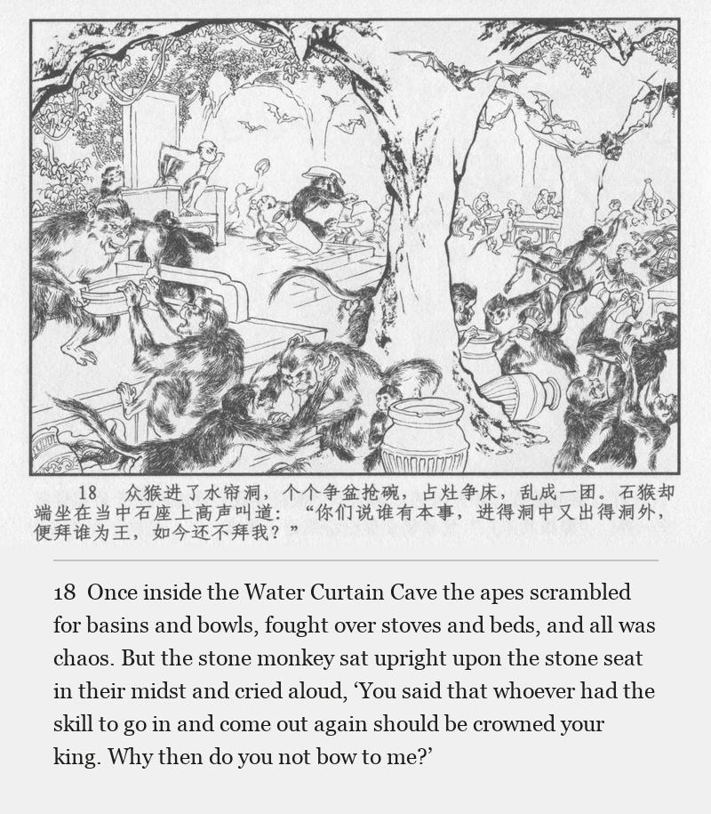 Once inside the Water Curtain Cave the apes scrambled for basins and bowls, fought over stoves and beds, and all was chaos. But the stone monkey sat upright upon the stone seat in their midst and cried aloud, ‘You said that whoever had the skill to go in and come out again should be crowned your king. Why then do you not bow to me?’