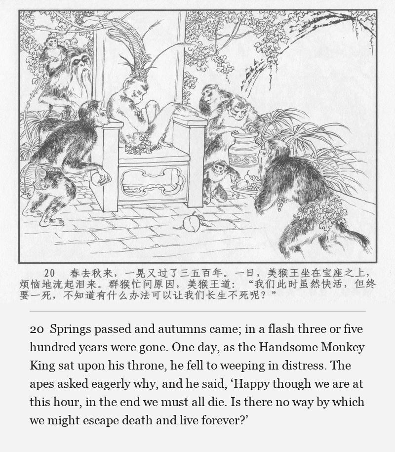 Springs passed and autumns came; in a flash three or five hundred years were gone. One day, as the Handsome Monkey King sat upon his throne, he fell to weeping in distress. The apes asked eagerly why, and he said, ‘Happy though we are at this hour, in the end we must all die. Is there no way by which we might escape death and live forever?’