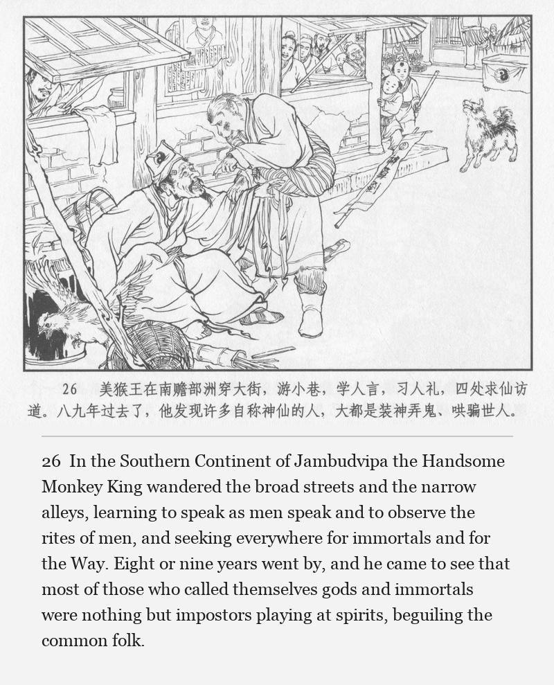 In the Southern Continent of Jambudvipa the Handsome Monkey King wandered the broad streets and the narrow alleys, learning to speak as men speak and to observe the rites of men, and seeking everywhere for immortals and for the Way. Eight or nine years went by, and he came to see that most of those who called themselves gods and immortals were nothing but impostors playing at spirits, beguiling the common folk.