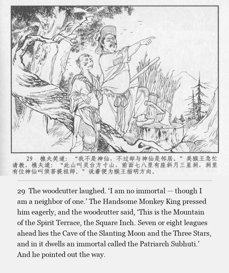 The woodcutter laughed. ‘I am no immortal — though I am a neighbor of one.’ The Handsome Monkey King pressed him eagerly, and the woodcutter said, ‘This is the Mountain of the Spirit Terrace, the Square Inch. Seven or eight leagues ahead lies the Cave of the Slanting Moon and the Three Stars, and in it dwells an immortal called the Patriarch Subhuti.’ And he pointed out the way.