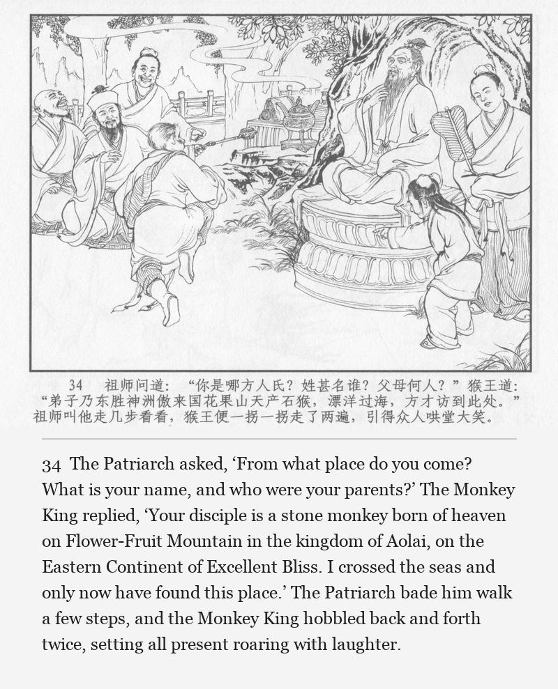 The Patriarch asked, ‘From what place do you come? What is your name, and who were your parents?’ The Monkey King replied, ‘Your disciple is a stone monkey born of heaven on Flower-Fruit Mountain in the kingdom of Aolai, on the Eastern Continent of Excellent Bliss. I crossed the seas and only now have found this place.’ The Patriarch bade him walk a few steps, and the Monkey King hobbled back and forth twice, setting all present roaring with laughter.