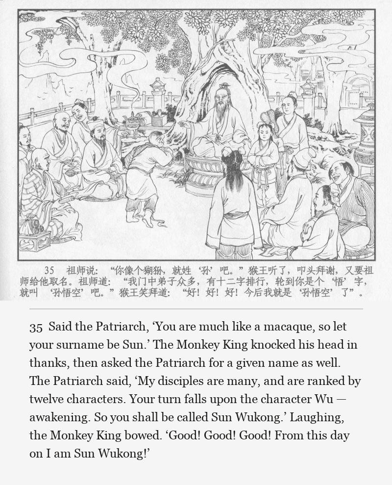 Said the Patriarch, ‘You are much like a macaque, so let your surname be Sun.’ The Monkey King knocked his head in thanks, then asked the Patriarch for a given name as well. The Patriarch said, ‘My disciples are many, and are ranked by twelve characters. Your turn falls upon the character Wu — awakening. So you shall be called Sun Wukong.’ Laughing, the Monkey King bowed. ‘Good! Good! Good! From this day on I am Sun Wukong!’