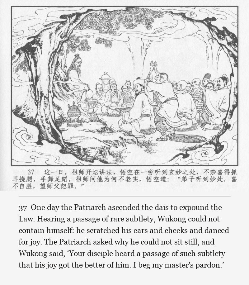 One day the Patriarch ascended the dais to expound the Law. Hearing a passage of rare subtlety, Wukong could not contain himself: he scratched his ears and cheeks and danced for joy. The Patriarch asked why he could not sit still, and Wukong said, ‘Your disciple heard a passage of such subtlety that his joy got the better of him. I beg my master's pardon.’