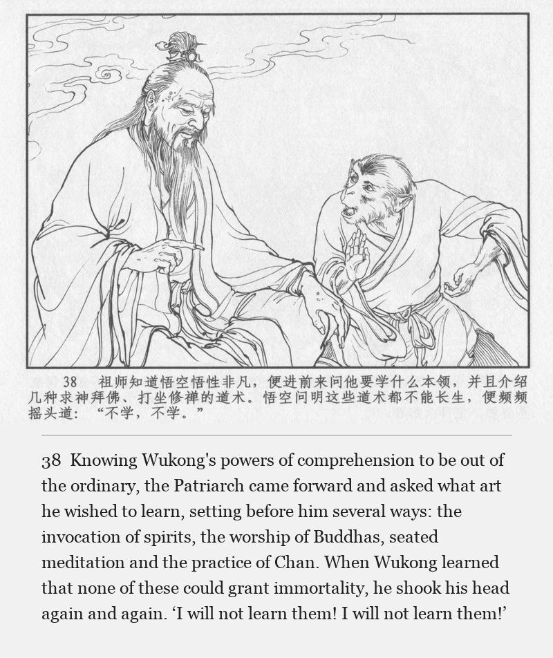 Knowing Wukong's powers of comprehension to be out of the ordinary, the Patriarch came forward and asked what art he wished to learn, setting before him several ways: the invocation of spirits, the worship of Buddhas, seated meditation and the practice of Chan. When Wukong learned that none of these could grant immortality, he shook his head again and again. ‘I will not learn them! I will not learn them!’