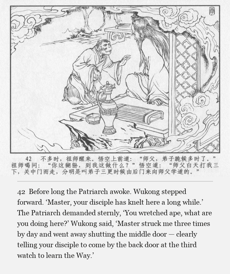 Before long the Patriarch awoke. Wukong stepped forward. ‘Master, your disciple has knelt here a long while.’ The Patriarch demanded sternly, ‘You wretched ape, what are you doing here?’ Wukong said, ‘Master struck me three times by day and went away shutting the middle door — clearly telling your disciple to come by the back door at the third watch to learn the Way.’