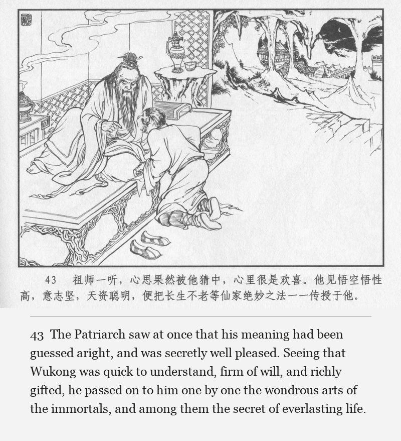 The Patriarch saw at once that his meaning had been guessed aright, and was secretly well pleased. Seeing that Wukong was quick to understand, firm of will, and richly gifted, he passed on to him one by one the wondrous arts of the immortals, and among them the secret of everlasting life.