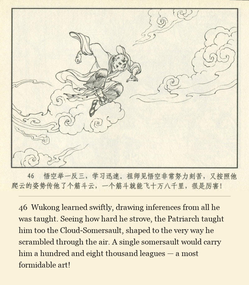 Wukong learned swiftly, drawing inferences from all he was taught. Seeing how hard he strove, the Patriarch taught him too the Cloud-Somersault, shaped to the very way he scrambled through the air. A single somersault would carry him a hundred and eight thousand leagues — a most formidable art!