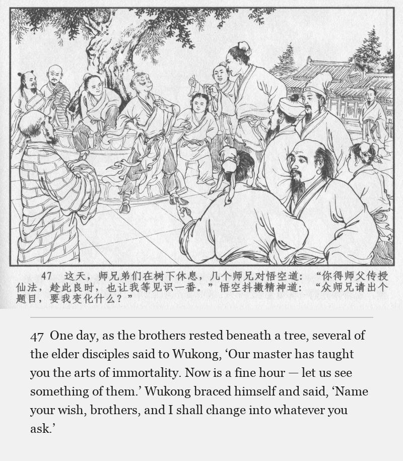 One day, as the brothers rested beneath a tree, several of the elder disciples said to Wukong, ‘Our master has taught you the arts of immortality. Now is a fine hour — let us see something of them.’ Wukong braced himself and said, ‘Name your wish, brothers, and I shall change into whatever you ask.’