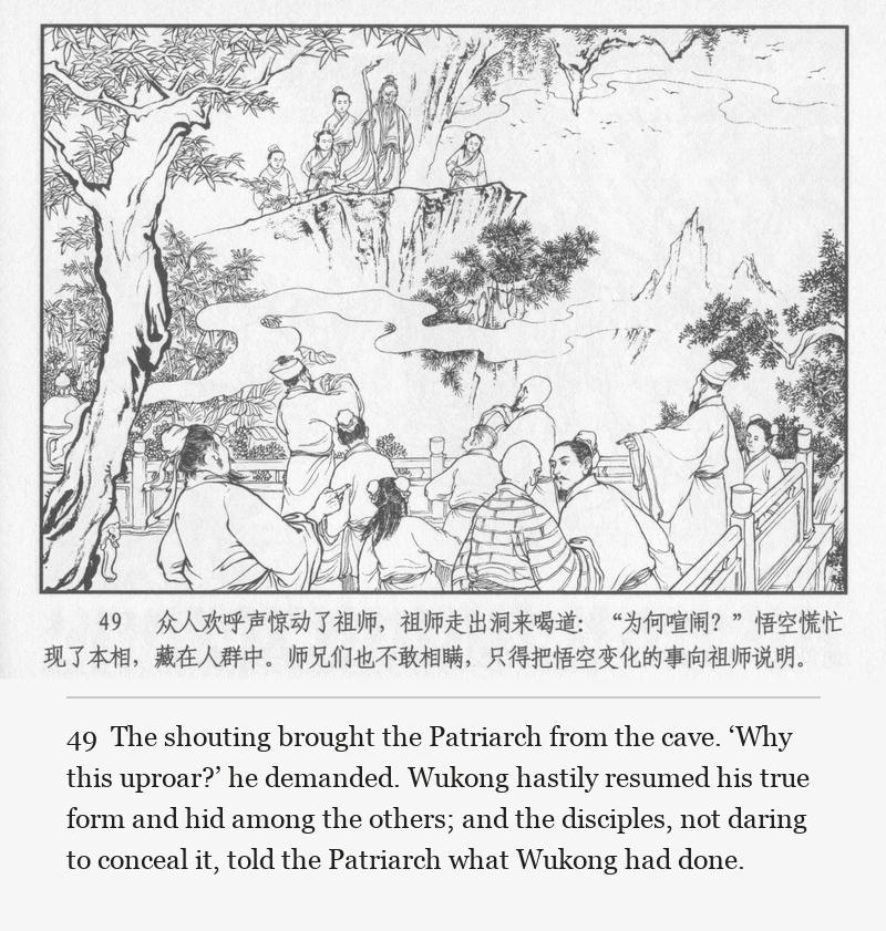 The shouting brought the Patriarch from the cave. ‘Why this uproar?’ he demanded. Wukong hastily resumed his true form and hid among the others; and the disciples, not daring to conceal it, told the Patriarch what Wukong had done.