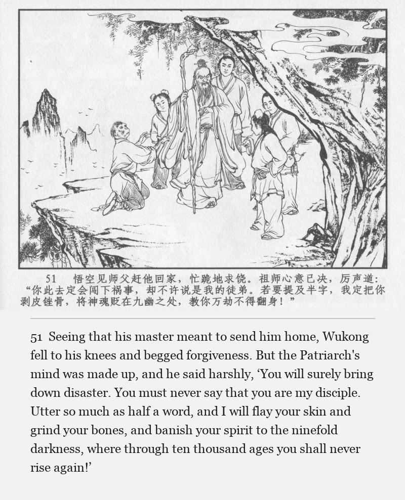 Seeing that his master meant to send him home, Wukong fell to his knees and begged forgiveness. But the Patriarch's mind was made up, and he said harshly, ‘You will surely bring down disaster. You must never say that you are my disciple. Utter so much as half a word, and I will flay your skin and grind your bones, and banish your spirit to the ninefold darkness, where through ten thousand ages you shall never rise again!’