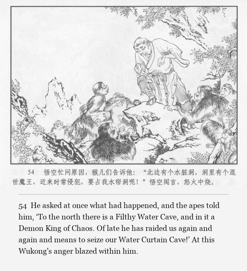 He asked at once what had happened, and the apes told him, ‘To the north there is a Filthy Water Cave, and in it a Demon King of Chaos. Of late he has raided us again and again and means to seize our Water Curtain Cave!’ At this Wukong's anger blazed within him.