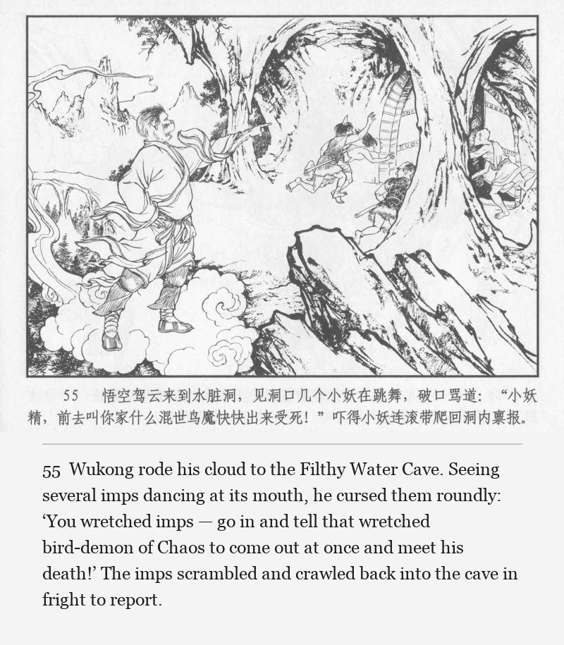 Wukong rode his cloud to the Filthy Water Cave. Seeing several imps dancing at its mouth, he cursed them roundly: ‘You wretched imps — go in and tell that wretched bird-demon of Chaos to come out at once and meet his death!’ The imps scrambled and crawled back into the cave in fright to report.