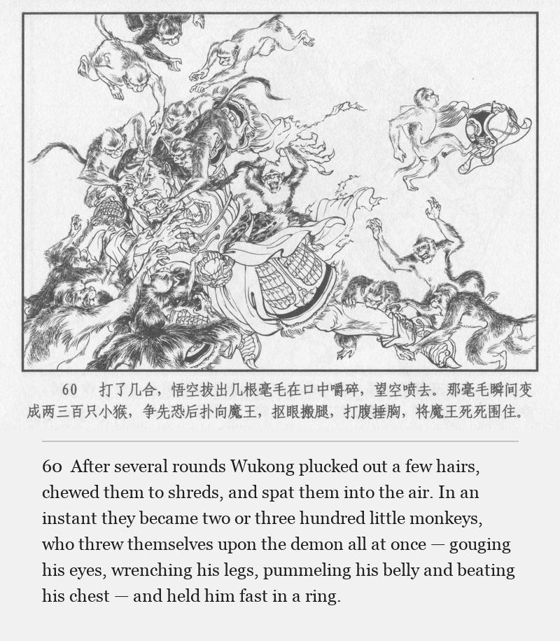 After several rounds Wukong plucked out a few hairs, chewed them to shreds, and spat them into the air. In an instant they became two or three hundred little monkeys, who threw themselves upon the demon all at once — gouging his eyes, wrenching his legs, pummeling his belly and beating his chest — and held him fast in a ring.