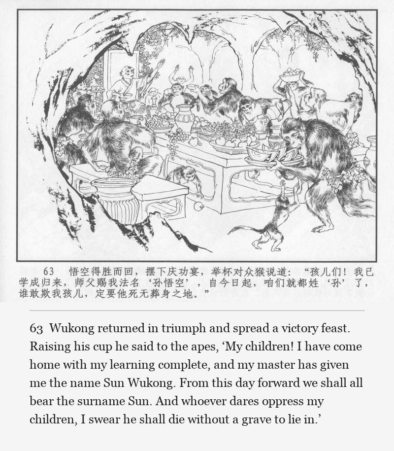 Wukong returned in triumph and spread a victory feast. Raising his cup he said to the apes, ‘My children! I have come home with my learning complete, and my master has given me the name Sun Wukong. From this day forward we shall all bear the surname Sun. And whoever dares oppress my children, I swear he shall die without a grave to lie in.’