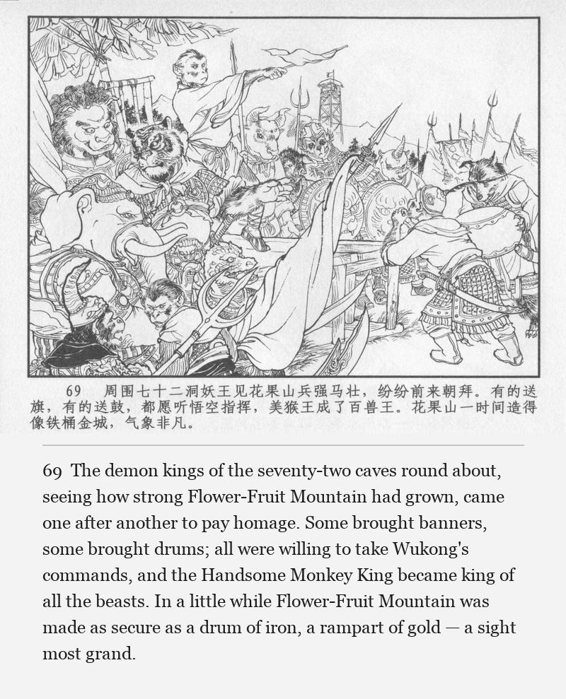 The demon kings of the seventy-two caves round about, seeing how strong Flower-Fruit Mountain had grown, came one after another to pay homage. Some brought banners, some brought drums; all were willing to take Wukong's commands, and the Handsome Monkey King became king of all the beasts. In a little while Flower-Fruit Mountain was made as secure as a drum of iron, a rampart of gold — a sight most grand.