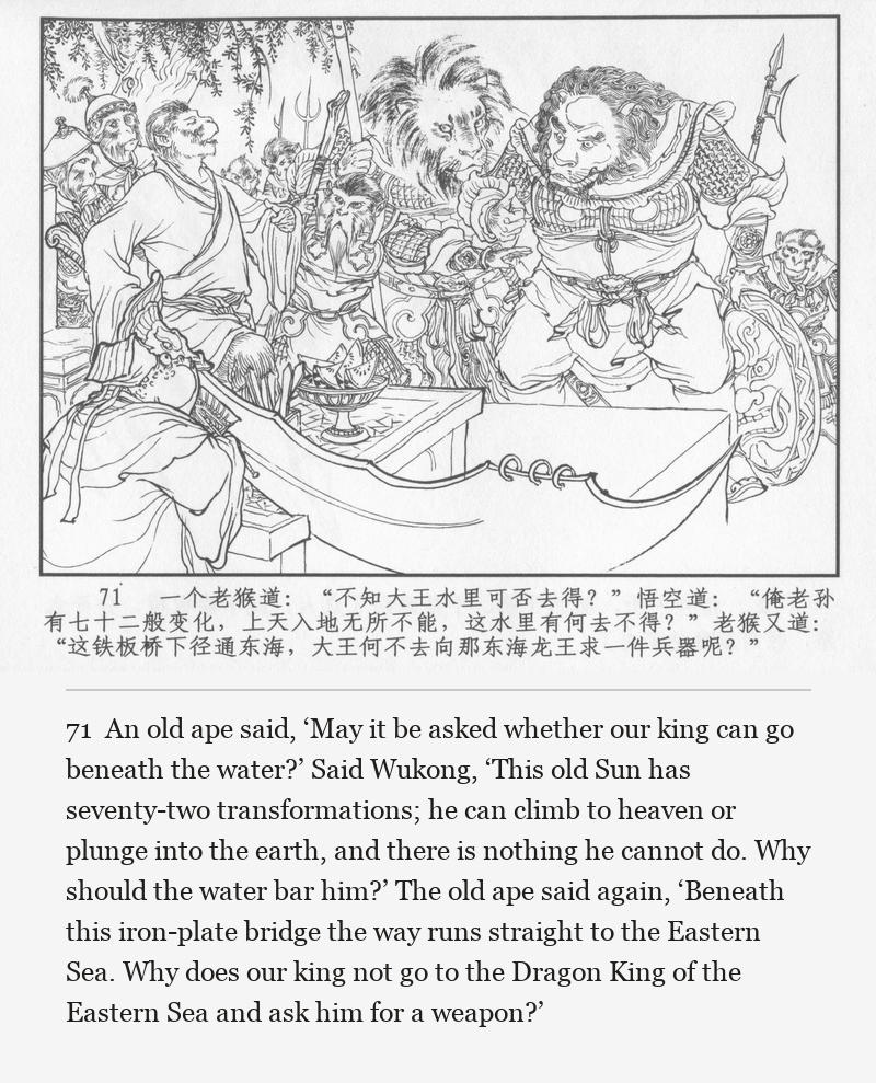 An old ape said, ‘May it be asked whether our king can go beneath the water?’ Said Wukong, ‘This old Sun has seventy-two transformations; he can climb to heaven or plunge into the earth, and there is nothing he cannot do. Why should the water bar him?’ The old ape said again, ‘Beneath this iron-plate bridge the way runs straight to the Eastern Sea. Why does our king not go to the Dragon King of the Eastern Sea and ask him for a weapon?’