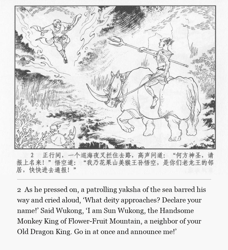 As he pressed on, a patrolling yaksha of the sea barred his way and cried aloud, ‘What deity approaches? Declare your name!’ Said Wukong, ‘I am Sun Wukong, the Handsome Monkey King of Flower-Fruit Mountain, a neighbor of your Old Dragon King. Go in at once and announce me!’
