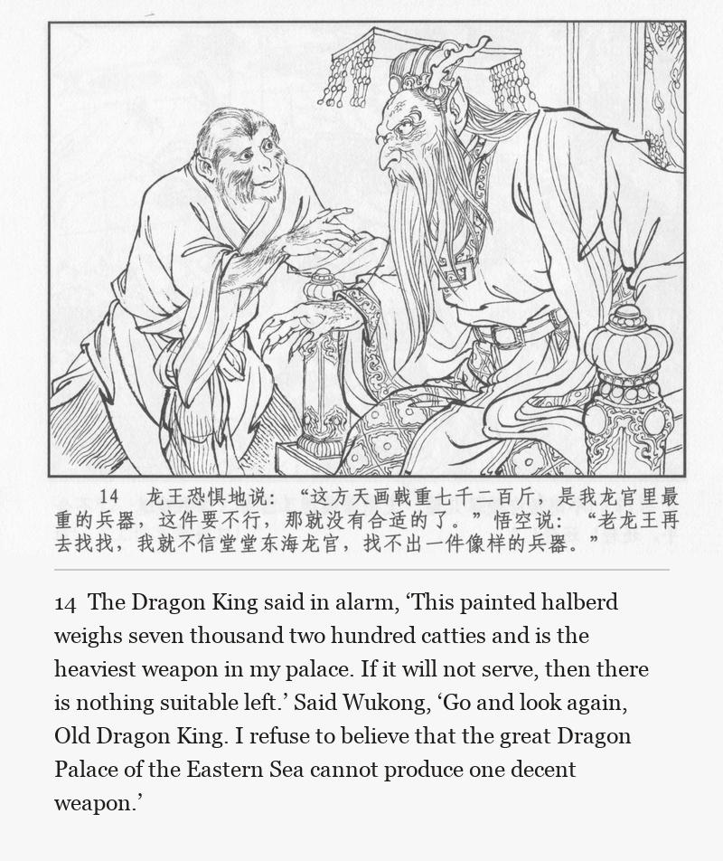 The Dragon King said in alarm, ‘This painted halberd weighs seven thousand two hundred catties and is the heaviest weapon in my palace. If it will not serve, then there is nothing suitable left.’ Said Wukong, ‘Go and look again, Old Dragon King. I refuse to believe that the great Dragon Palace of the Eastern Sea cannot produce one decent weapon.’