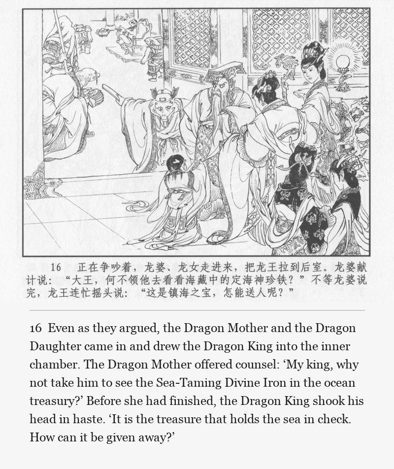 Even as they argued, the Dragon Mother and the Dragon Daughter came in and drew the Dragon King into the inner chamber. The Dragon Mother offered counsel: ‘My king, why not take him to see the Sea-Taming Divine Iron in the ocean treasury?’ Before she had finished, the Dragon King shook his head in haste. ‘It is the treasure that holds the sea in check. How can it be given away?’