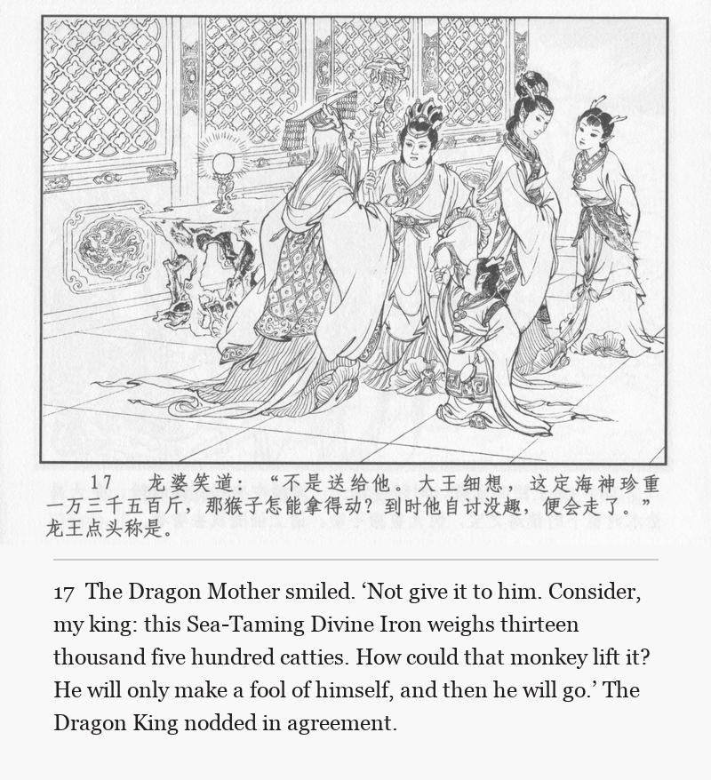 The Dragon Mother smiled. ‘Not give it to him. Consider, my king: this Sea-Taming Divine Iron weighs thirteen thousand five hundred catties. How could that monkey lift it? He will only make a fool of himself, and then he will go.’ The Dragon King nodded in agreement.