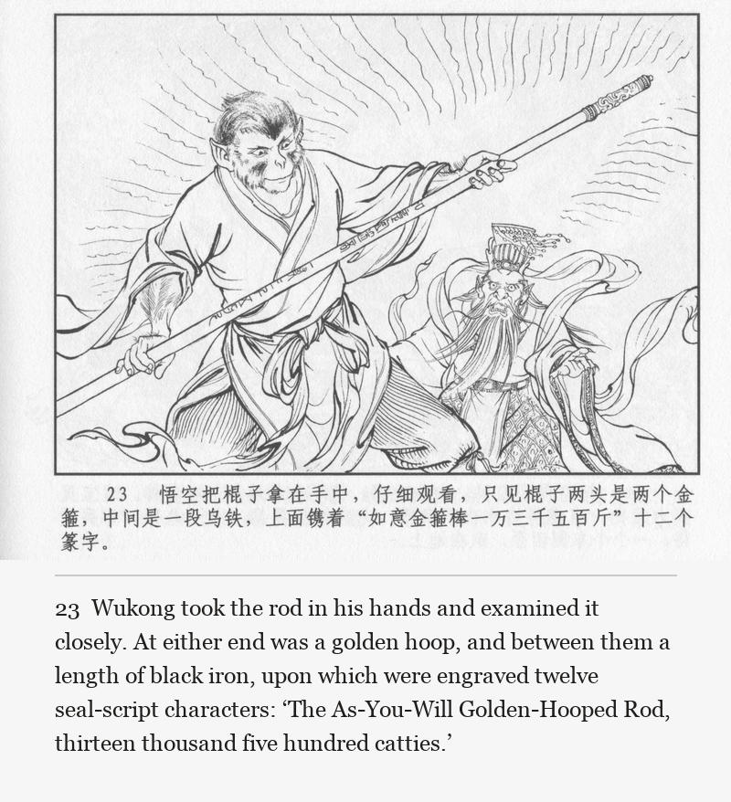 Wukong took the rod in his hands and examined it closely. At either end was a golden hoop, and between them a length of black iron, upon which were engraved twelve seal-script characters: ‘The As-You-Will Golden-Hooped Rod, thirteen thousand five hundred catties.’