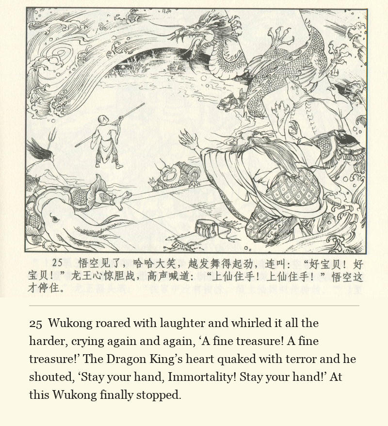 Wukong roared with laughter and whirled it all the harder, crying again and again, ‘A fine treasure! A fine treasure!’ The Dragon King’s heart quaked with terror and he shouted, ‘Stay your hand, Immortality! Stay your hand!’ At this Wukong finally stopped.