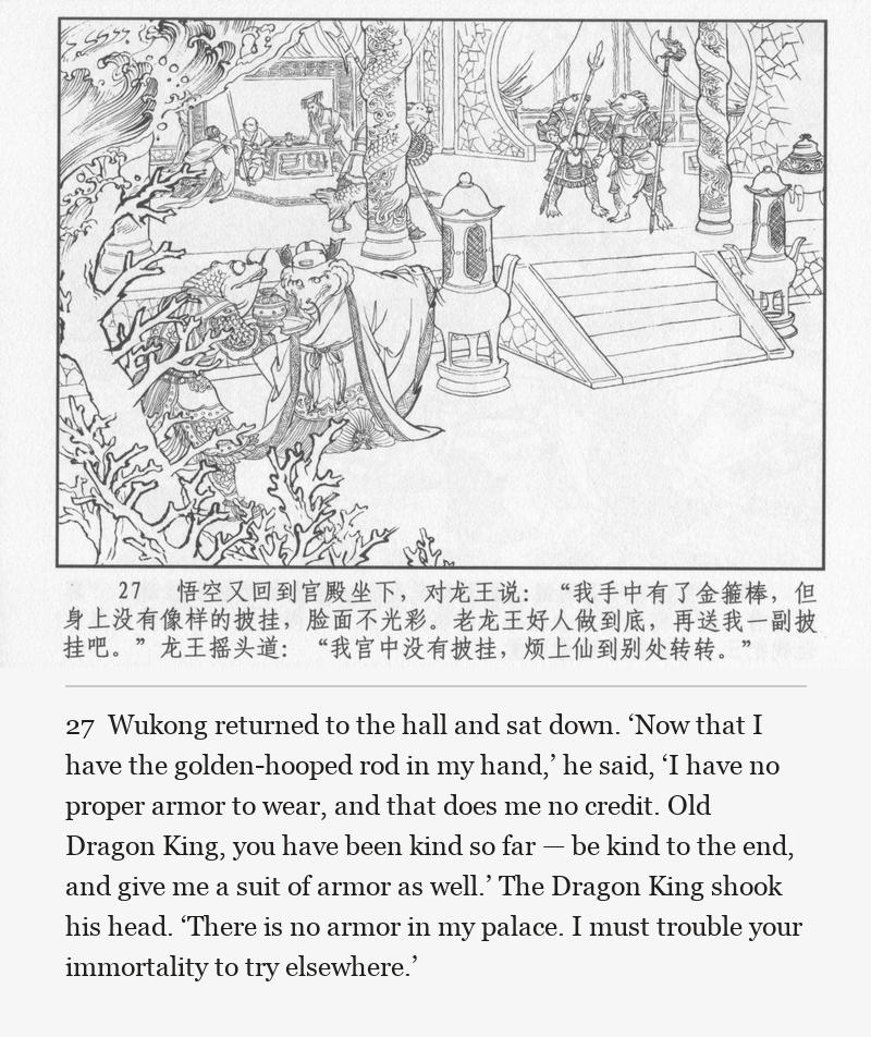 Wukong returned to the hall and sat down. ‘Now that I have the golden-hooped rod in my hand,’ he said, ‘I have no proper armor to wear, and that does me no credit. Old Dragon King, you have been kind so far — be kind to the end, and give me a suit of armor as well.’ The Dragon King shook his head. ‘There is no armor in my palace. I must trouble your immortality to try elsewhere.’