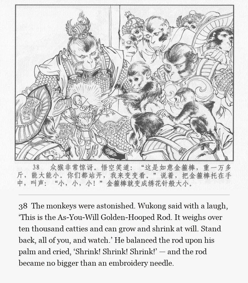 The monkeys were astonished. Wukong said with a laugh, ‘This is the As-You-Will Golden-Hooped Rod. It weighs over ten thousand catties and can grow and shrink at will. Stand back, all of you, and watch.’ He balanced the rod upon his palm and cried, ‘Shrink! Shrink! Shrink!’ — and the rod became no bigger than an embroidery needle.