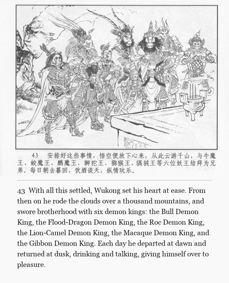 With all this settled, Wukong set his heart at ease. From then on he rode the clouds over a thousand mountains, and swore brotherhood with six demon kings: the Bull Demon King, the Flood-Dragon Demon King, the Roc Demon King, the Lion-Camel Demon King, the Macaque Demon King, and the Gibbon Demon King. Each day he departed at dawn and returned at dusk, drinking and talking, giving himself over to pleasure.