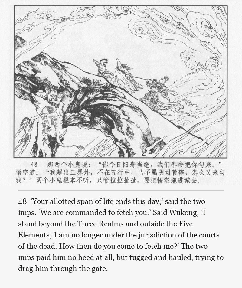 ‘Your allotted span of life ends this day,’ said the two imps. ‘We are commanded to fetch you.’ Said Wukong, ‘I stand beyond the Three Realms and outside the Five Elements; I am no longer under the jurisdiction of the courts of the dead. How then do you come to fetch me?’ The two imps paid him no heed at all, but tugged and hauled, trying to drag him through the gate.
