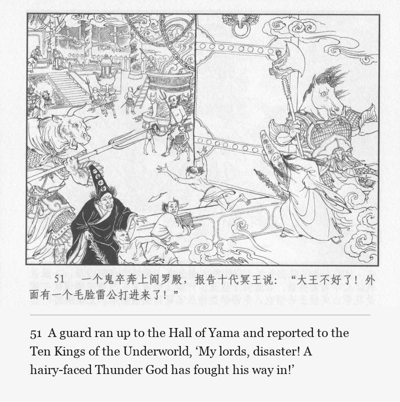 A guard ran up to the Hall of Yama and reported to the Ten Kings of the Underworld, ‘My lords, disaster! A hairy-faced Thunder God has fought his way in!’