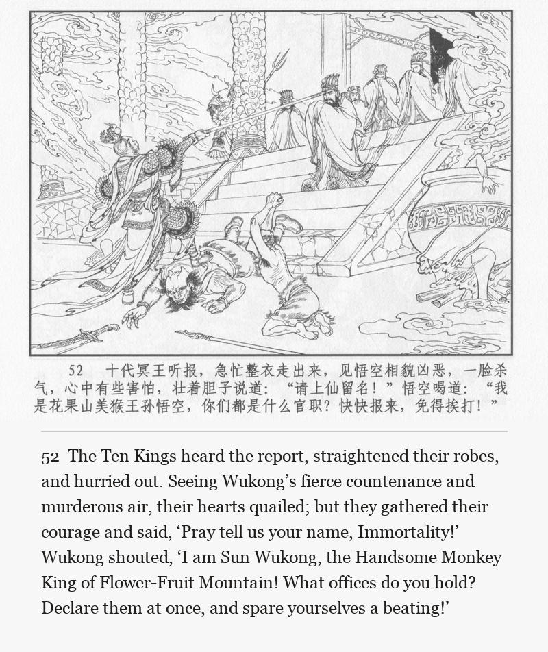 The Ten Kings heard the report, straightened their robes, and hurried out. Seeing Wukong’s fierce countenance and murderous air, their hearts quailed; but they gathered their courage and said, ‘Pray tell us your name, Immortality!’ Wukong shouted, ‘I am Sun Wukong, the Handsome Monkey King of Flower-Fruit Mountain! What offices do you hold? Declare them at once, and spare yourselves a beating!’