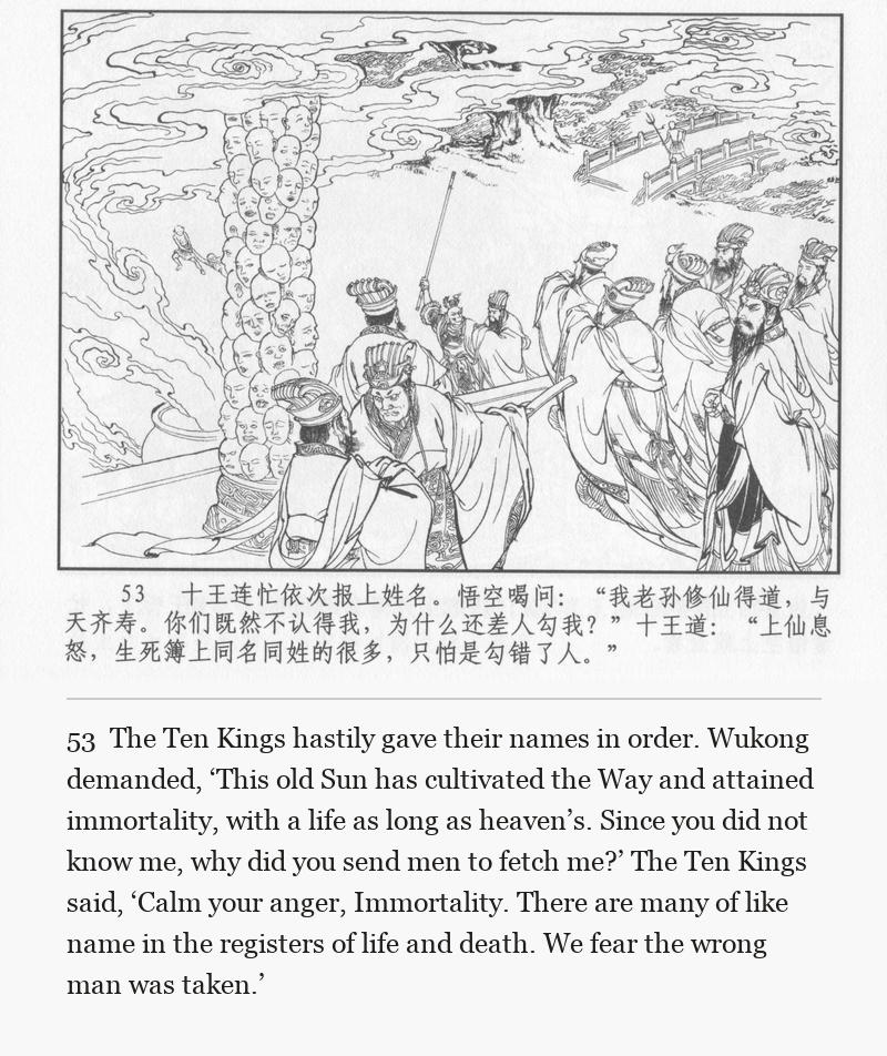 The Ten Kings hastily gave their names in order. Wukong demanded, ‘This old Sun has cultivated the Way and attained immortality, with a life as long as heaven’s. Since you did not know me, why did you send men to fetch me?’ The Ten Kings said, ‘Calm your anger, Immortality. There are many of like name in the registers of life and death. We fear the wrong man was taken.’