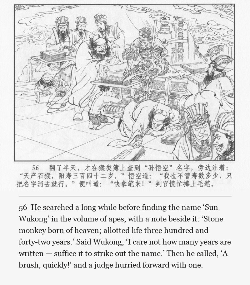 He searched a long while before finding the name ‘Sun Wukong’ in the volume of apes, with a note beside it: ‘Stone monkey born of heaven; allotted life three hundred and forty-two years.’ Said Wukong, ‘I care not how many years are written — suffice it to strike out the name.’ Then he called, ‘A brush, quickly!’ and a judge hurried forward with one.