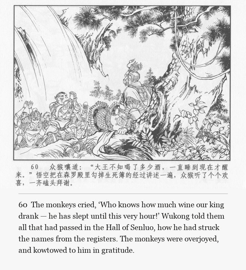 The monkeys cried, ‘Who knows how much wine our king drank — he has slept until this very hour!’ Wukong told them all that had passed in the Hall of Senluo, how he had struck the names from the registers. The monkeys were overjoyed, and kowtowed to him in gratitude.