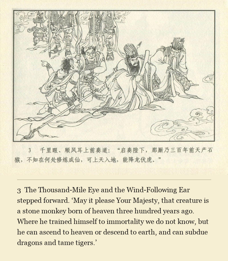 The Thousand-Mile Eye and the Wind-Following Ear stepped forward. ‘May it please Your Majesty, that creature is a stone monkey born of heaven three hundred years ago. Where he trained himself to immortality we do not know, but he can ascend to heaven or descend to earth, and can subdue dragons and tame tigers.’