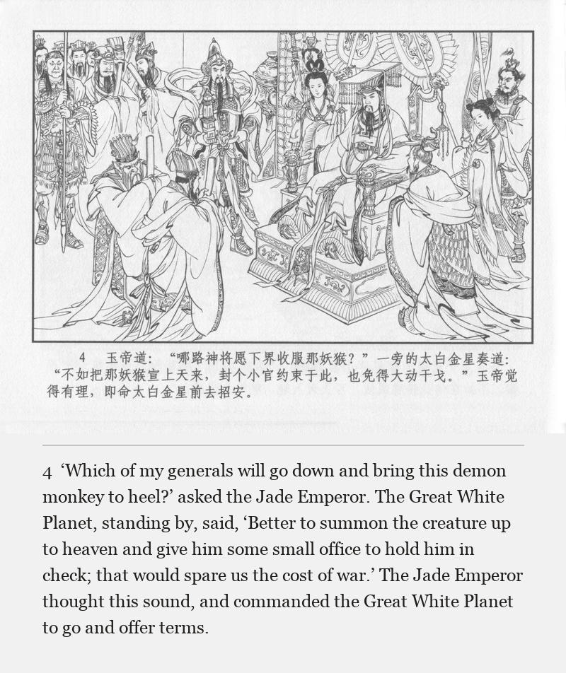 ‘Which of my generals will go down and bring this demon monkey to heel?’ asked the Jade Emperor. The Great White Planet, standing by, said, ‘Better to summon the creature up to heaven and give him some small office to hold him in check; that would spare us the cost of war.’ The Jade Emperor thought this sound, and commanded the Great White Planet to go and offer terms.