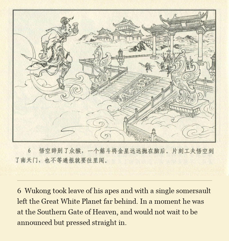Wukong took leave of his apes and with a single somersault left the Great White Planet far behind. In a moment he was at the Southern Gate of Heaven, and would not wait to be announced but pressed straight in.