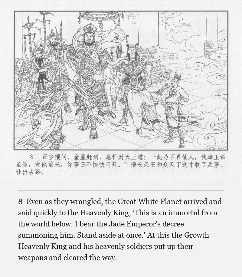 Even as they wrangled, the Great White Planet arrived and said quickly to the Heavenly King, ‘This is an immortal from the world below. I bear the Jade Emperor's decree summoning him. Stand aside at once.’ At this the Growth Heavenly King and his heavenly soldiers put up their weapons and cleared the way.