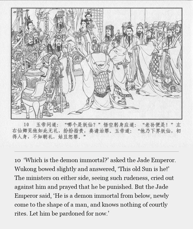 ‘Which is the demon immortal?’ asked the Jade Emperor. Wukong bowed slightly and answered, ‘This old Sun is he!’ The ministers on either side, seeing such rudeness, cried out against him and prayed that he be punished. But the Jade Emperor said, ‘He is a demon immortal from below, newly come to the shape of a man, and knows nothing of courtly rites. Let him be pardoned for now.’