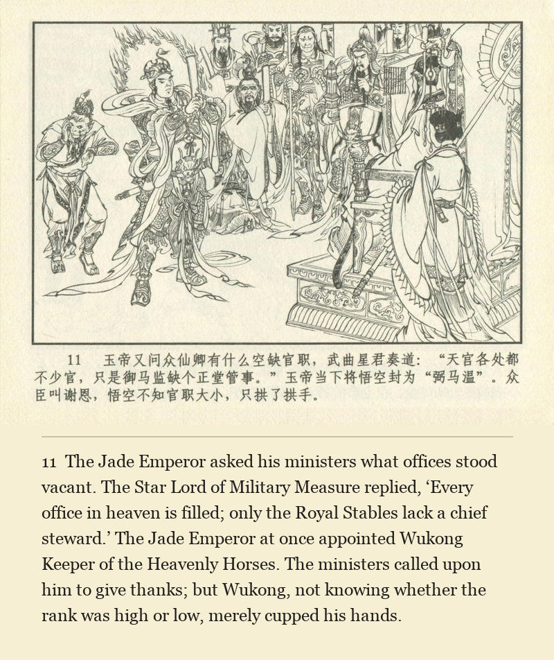 The Jade Emperor asked his ministers what offices stood vacant. The Star Lord of Military Measure replied, ‘Every office in heaven is filled; only the Royal Stables lack a chief steward.’ The Jade Emperor at once appointed Wukong Keeper of the Heavenly Horses. The ministers called upon him to give thanks; but Wukong, not knowing whether the rank was high or low, merely cupped his hands.