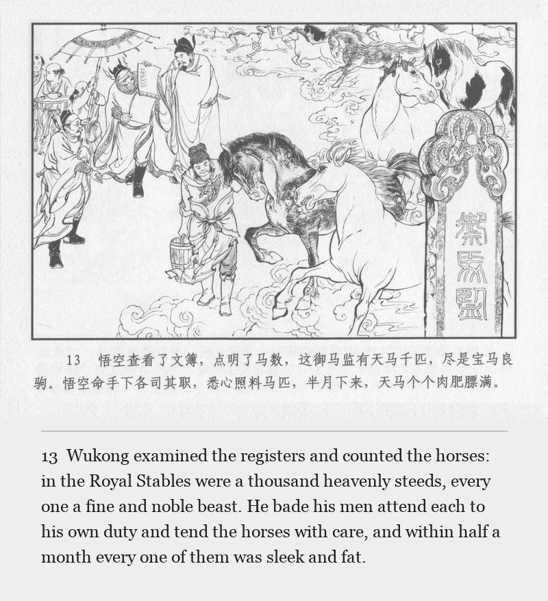 Wukong examined the registers and counted the horses: in the Royal Stables were a thousand heavenly steeds, every one a fine and noble beast. He bade his men attend each to his own duty and tend the horses with care, and within half a month every one of them was sleek and fat.