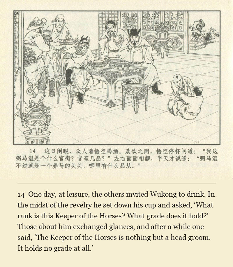 One day, at leisure, the others invited Wukong to drink. In the midst of the revelry he set down his cup and asked, ‘What rank is this Keeper of the Horses? What grade does it hold?’ Those about him exchanged glances, and after a while one said, ‘The Keeper of the Horses is nothing but a head groom. It holds no grade at all.’