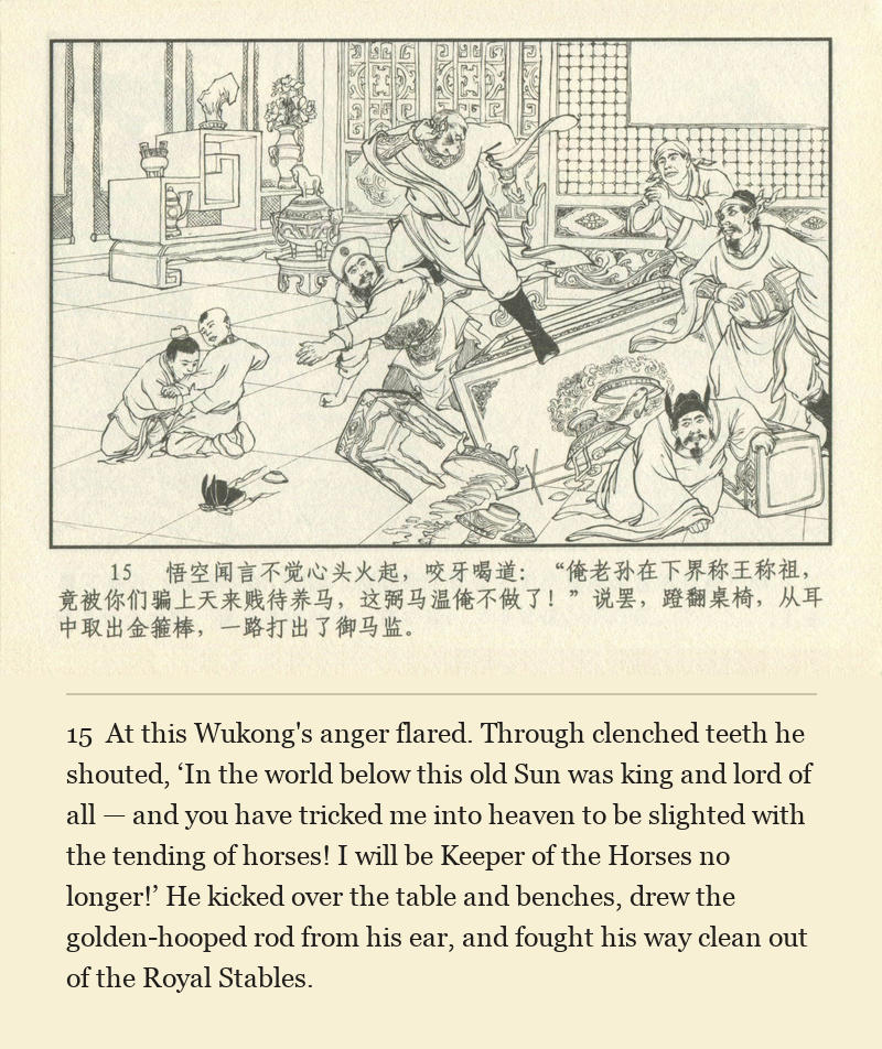 At this Wukong's anger flared. Through clenched teeth he shouted, ‘In the world below this old Sun was king and lord of all — and you have tricked me into heaven to be slighted with the tending of horses! I will be Keeper of the Horses no longer!’ He kicked over the table and benches, drew the golden-hooped rod from his ear, and fought his way clean out of the Royal Stables.