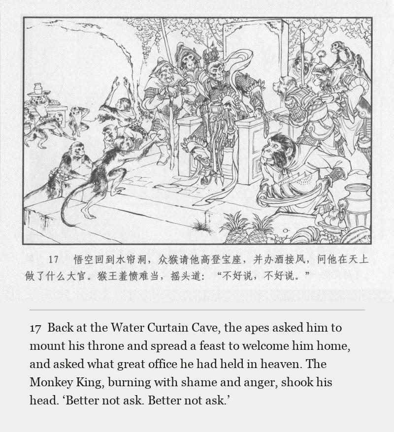 Back at the Water Curtain Cave, the apes asked him to mount his throne and spread a feast to welcome him home, and asked what great office he had held in heaven. The Monkey King, burning with shame and anger, shook his head. ‘Better not ask. Better not ask.’